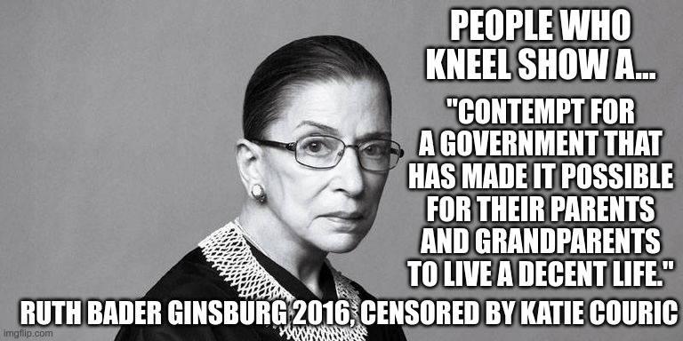 Censoring a Supreme Court Justice should be a crime. | PEOPLE WHO KNEEL SHOW A... "CONTEMPT FOR A GOVERNMENT THAT HAS MADE IT POSSIBLE FOR THEIR PARENTS AND GRANDPARENTS TO LIVE A DECENT LIFE."; RUTH BADER GINSBURG 2016, CENSORED BY KATIE COURIC | image tagged in rbg,katie couric,censorship,liberal logic | made w/ Imgflip meme maker