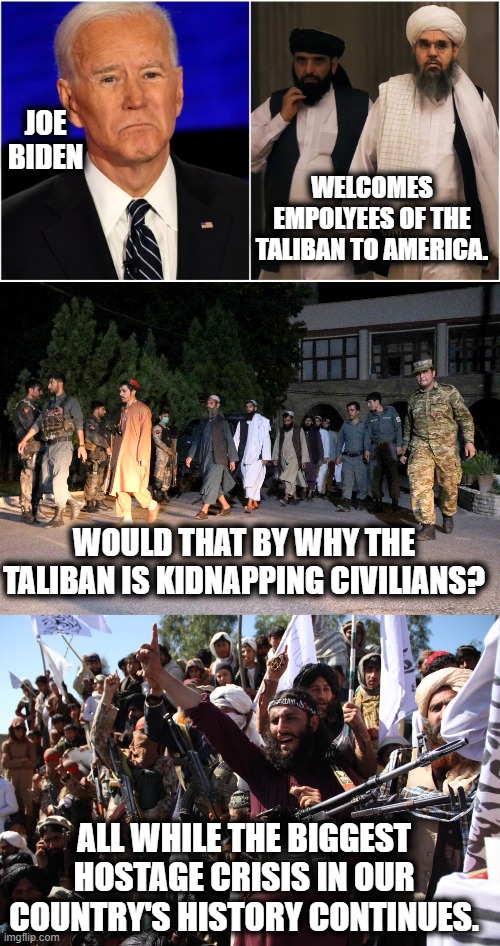 How Unsafe Does He Want To Make Our Country...Really? | JOE BIDEN; WELCOMES EMPOLYEES OF THE TALIBAN TO AMERICA. WOULD THAT BY WHY THE TALIBAN IS KIDNAPPING CIVILIANS? ALL WHILE THE BIGGEST HOSTAGE CRISIS IN OUR COUNTRY'S HISTORY CONTINUES. | image tagged in memes,politics,joe biden,hostage,welcome to the gang,taliban | made w/ Imgflip meme maker