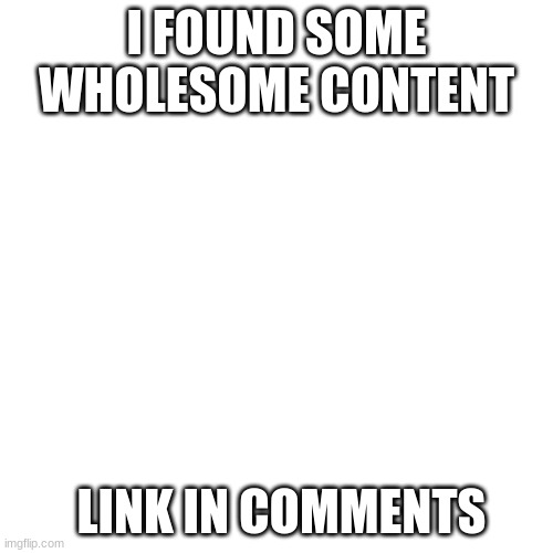 Blank Transparent Square Meme | I FOUND SOME WHOLESOME CONTENT; LINK IN COMMENTS | image tagged in memes,blank transparent square | made w/ Imgflip meme maker