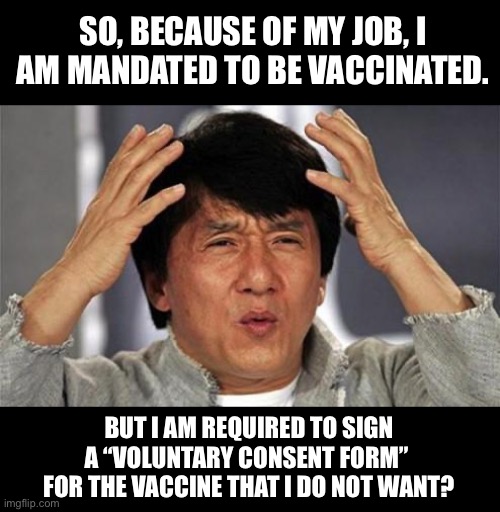 Is it voluntary, or mandated? | SO, BECAUSE OF MY JOB, I AM MANDATED TO BE VACCINATED. BUT I AM REQUIRED TO SIGN A “VOLUNTARY CONSENT FORM”  FOR THE VACCINE THAT I DO NOT WANT? | image tagged in jackie chan wtf | made w/ Imgflip meme maker