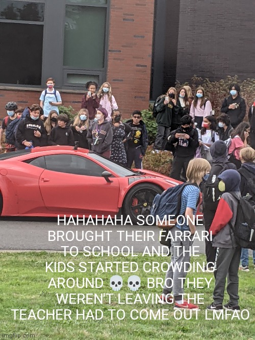 I took the pic from the bus- lmfaohfhdkgx | HAHAHAHA SOMEONE BROUGHT THEIR FARRARI TO SCHOOL AND THE KIDS STARTED CROWDING AROUND 💀💀 BRO THEY WEREN'T LEAVING THE TEACHER HAD TO COME OUT LMFAO | made w/ Imgflip meme maker