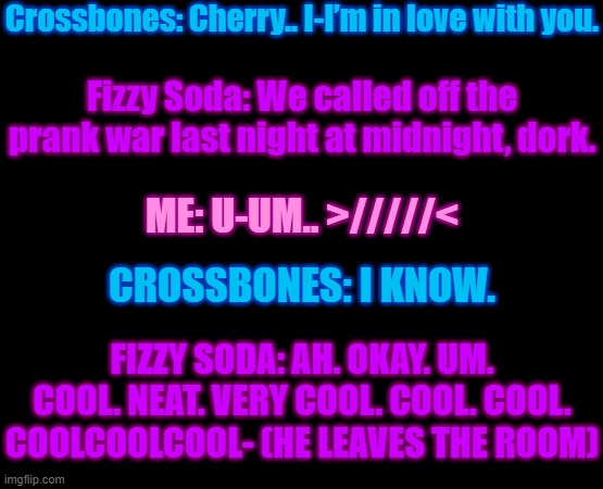 Cherry x Crossbones | Crossbones: Cherry.. I-I’m in love with you. Fizzy Soda: We called off the prank war last night at midnight, dork. ME: U-UM.. >/////<; CROSSBONES: I KNOW. FIZZY SODA: AH. OKAY. UM. COOL. NEAT. VERY COOL. COOL. COOL. COOLCOOLCOOL- (HE LEAVES THE ROOM) | image tagged in please don't ask | made w/ Imgflip meme maker