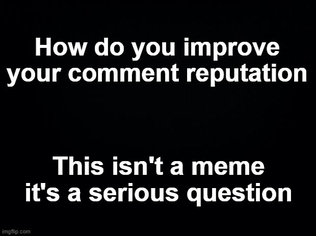 Black background | How do you improve your comment reputation; This isn't a meme it's a serious question | image tagged in black background | made w/ Imgflip meme maker