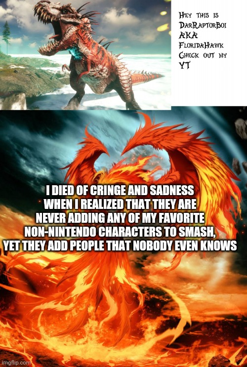 DarRaptorBoi Phoenix Template | I DIED OF CRINGE AND SADNESS WHEN I REALIZED THAT THEY ARE NEVER ADDING ANY OF MY FAVORITE NON-NINTENDO CHARACTERS TO SMASH, YET THEY ADD PEOPLE THAT NOBODY EVEN KNOWS | image tagged in darraptorboi phoenix template | made w/ Imgflip meme maker