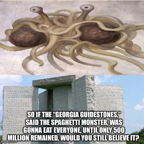 SO IF THE “GEORGIA GUIDESTONES,” SAID THE SPAGHETTI MONSTER, WAS GONNA EAT EVERYONE, UNTIL ONLY 500 MILLION REMAINED, WOULD YOU STILL BELIEVE IT? | image tagged in conspiracy theory,funny memes | made w/ Imgflip meme maker