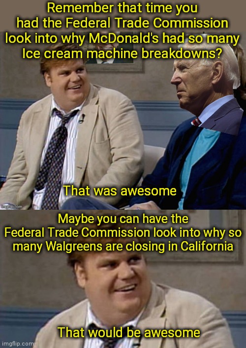 We already know why they're closing but would be great to hear it out loud | Remember that time you had the Federal Trade Commission look into why McDonald's had so many
Ice cream machine breakdowns? That was awesome; Maybe you can have the
Federal Trade Commission look into why so many Walgreens are closing in California; That would be awesome | image tagged in remember that time biden,you remember that time,california,biden,democrats,walgreens | made w/ Imgflip meme maker