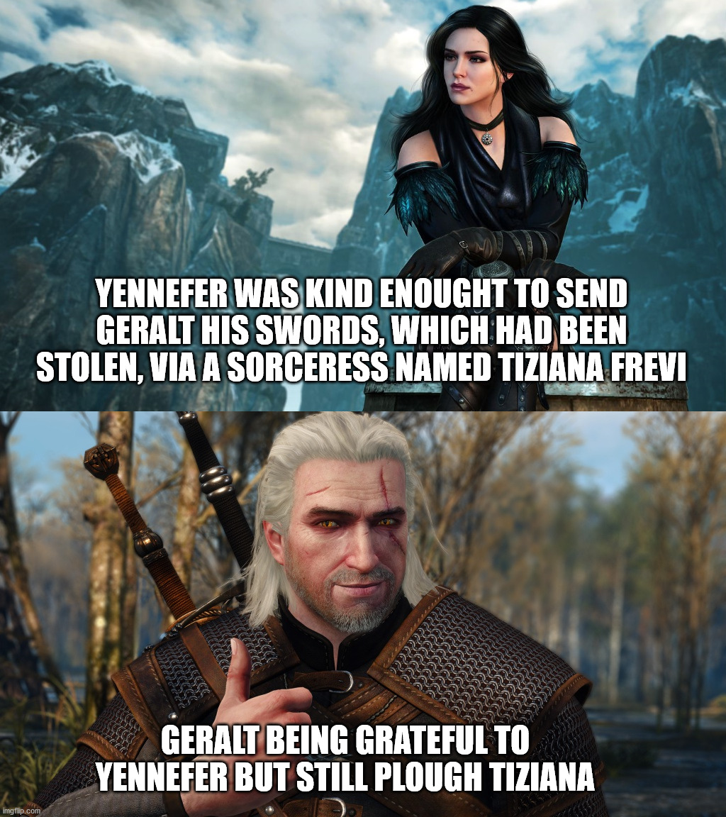 Geralt being Geralt | YENNEFER WAS KIND ENOUGHT TO SEND GERALT HIS SWORDS, WHICH HAD BEEN STOLEN, VIA A SORCERESS NAMED TIZIANA FREVI; GERALT BEING GRATEFUL TO YENNEFER BUT STILL PLOUGH TIZIANA | image tagged in season of storms,geralt of rivia,yennefer,tiziana frevi,the witcher,witcher | made w/ Imgflip meme maker