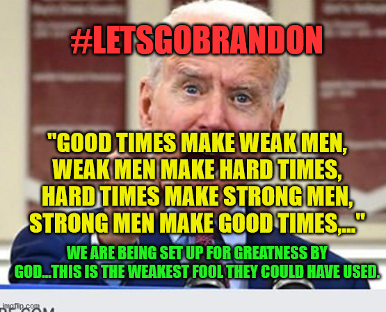 Joe Biden no malarkey | #LETSGOBRANDON; "GOOD TIMES MAKE WEAK MEN,
WEAK MEN MAKE HARD TIMES,
HARD TIMES MAKE STRONG MEN,
STRONG MEN MAKE GOOD TIMES,..."; WE ARE BEING SET UP FOR GREATNESS BY GOD...THIS IS THE WEAKEST FOOL THEY COULD HAVE USED. | image tagged in joe biden no malarkey | made w/ Imgflip meme maker