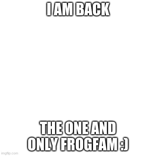 aka shipperzipperhop | I AM BACK; THE ONE AND ONLY FROGFAM :) | image tagged in memes,blank transparent square | made w/ Imgflip meme maker