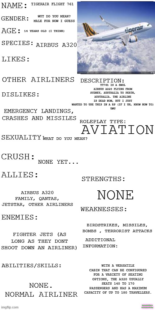 Im not used to this thing yet... But i guess i will do it.. uh.. um.... | TIGERAIR FLIGHT 761; WUT DO YOU MEAN? MALE FOR NOW I GUESS; 14 YEARS OLD (I THINK); AIRBUS A320; TT761 IS A SMOL AIRBUS A320 FLYING FROM SYDNEY, AUSTRALIA TO PERTH, AUSTRALIA. THE AIRLINE IS DEAD NOW, BUT I JUST WANTED TO USE THIS IN A RP (IF I UH, KNOW HOW TO)
UWU; OTHER AIRLINERS; EMERGENCY LANDINGS, CRASHES AND MISSILES; AVIATION; WHAT DO YOU MEAN? NONE YET... NONE; AIRBUS A320 FAMILY, QANTAS, JETSTAR, OTHER AIRLINERS; BIRDSTRIKES, MISSILES, BOMBS , TERRORIST ATTACKS; FIGHTER JETS (AS LONG AS THEY DONT SHOOT DOWN AN AIRLINER); WITH A VERSATILE CABIN THAT CAN BE CONFIGURED FOR A VARIETY OF SEATING OPTIONS, THE A320 USUALLY SEATS 140 TO 170 PASSENGERS AND HAS A MAXIMUM CAPACITY OF UP TO 180 TRAVELLERS. NONE. NORMAL AIRLINER; Im not used to RP yet so i dont know how this will go | image tagged in updated roleplay oc showcase,plane,never gonna give you up,never gonna let you down,never gonna run around,and desert you | made w/ Imgflip meme maker
