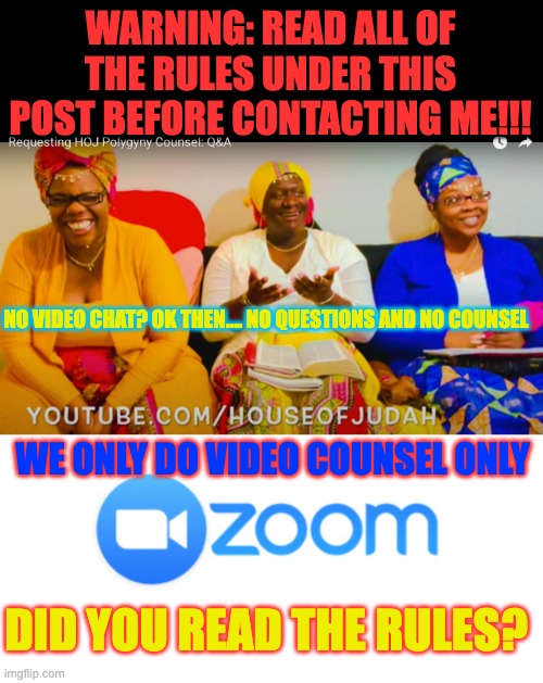 house of Judah Polygyny Zoom counsel | WARNING: READ ALL OF THE RULES UNDER THIS POST BEFORE CONTACTING ME!!! NO VIDEO CHAT? OK THEN.... NO QUESTIONS AND NO COUNSEL; WE ONLY DO VIDEO COUNSEL ONLY; DID YOU READ THE RULES? | image tagged in polygamy,polygyny | made w/ Imgflip meme maker