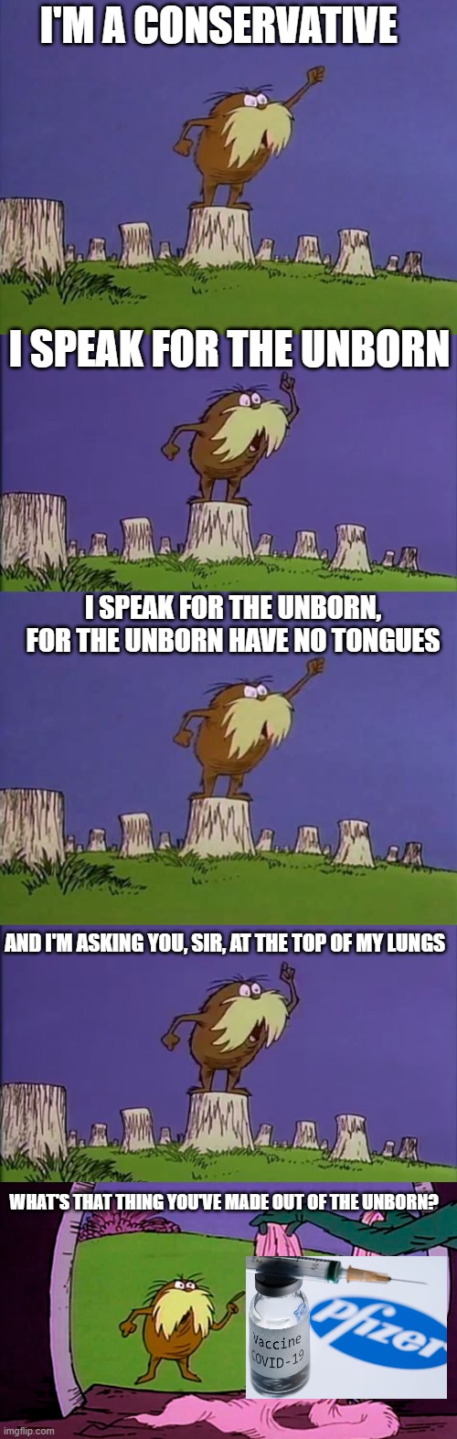 I'M A CONSERVATIVE; I SPEAK FOR THE UNBORN; I SPEAK FOR THE UNBORN, FOR THE UNBORN HAVE NO TONGUES; AND I'M ASKING YOU, SIR, AT THE TOP OF MY LUNGS; WHAT'S THAT THING YOU'VE MADE OUT OF THE UNBORN? | made w/ Imgflip meme maker