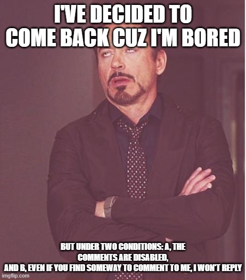 Bonjour |  I'VE DECIDED TO COME BACK CUZ I'M BORED; BUT UNDER TWO CONDITIONS: A, THE COMMENTS ARE DISABLED,
AND B, EVEN IF YOU FIND SOMEWAY TO COMMENT TO ME, I WON'T REPLY | image tagged in memes,face you make robert downey jr,sugma | made w/ Imgflip meme maker