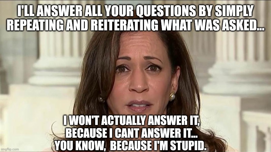 kamala harris | I'LL ANSWER ALL YOUR QUESTIONS BY SIMPLY REPEATING AND REITERATING WHAT WAS ASKED... I WON'T ACTUALLY ANSWER IT,
BECAUSE I CANT ANSWER IT...
YOU KNOW,  BECAUSE I'M STUPID. | image tagged in kamala harris,stupid | made w/ Imgflip meme maker