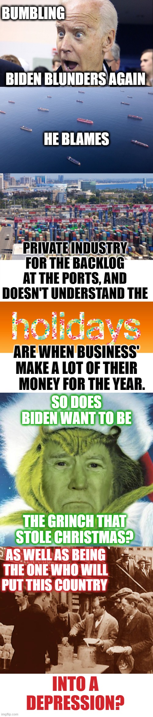 I'm Sorry But I Just Have To Ask... | BUMBLING; BIDEN BLUNDERS AGAIN; HE BLAMES; PRIVATE INDUSTRY FOR THE BACKLOG AT THE PORTS, AND DOESN'T UNDERSTAND THE; ARE WHEN BUSINESS' MAKE A LOT OF THEIR     MONEY FOR THE YEAR. SO DOES BIDEN WANT TO BE; THE GRINCH THAT STOLE CHRISTMAS? AS WELL AS BEING THE ONE WHO WILL PUT THIS COUNTRY; INTO A DEPRESSION? | image tagged in memes,conservatives,politics,joe biden,you're doing it wrong,failure | made w/ Imgflip meme maker