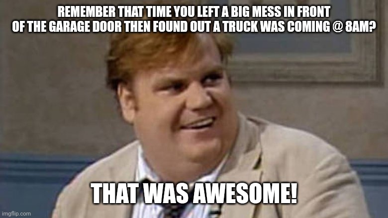 Chris Farley Awesome |  REMEMBER THAT TIME YOU LEFT A BIG MESS IN FRONT OF THE GARAGE DOOR THEN FOUND OUT A TRUCK WAS COMING @ 8AM? THAT WAS AWESOME! | image tagged in chris farley awesome | made w/ Imgflip meme maker