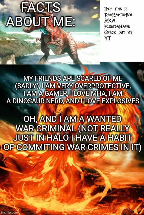 All about me | FACTS ABOUT ME:; MY FRIENDS ARE SCARED OF ME (SADLY), I AM VERY OVERPROTECTIVE, I AM A GAMER, I LOVE MHA, I AM A DINOSAUR NERD, AND I LOVE EXPLOSIVES; OH, AND I AM A WANTED WAR CRIMINAL (NOT REALLY JUST IN HALO I HAVE A HABIT OF COMMITING WAR CRIMES IN IT) | image tagged in darraptorboi phoenix template | made w/ Imgflip meme maker