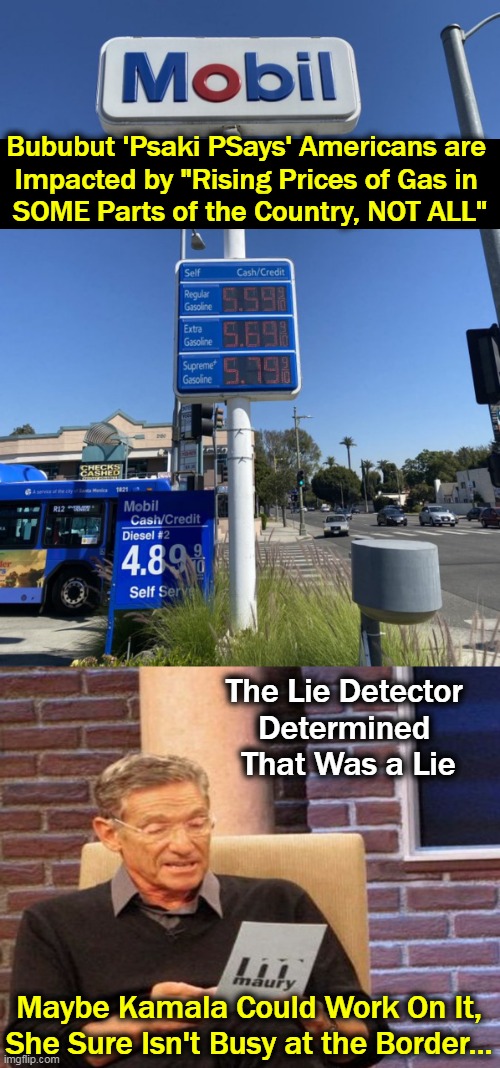Heard of Any of Those Cheap Gas States? | Bububut 'Psaki PSays' Americans are 
Impacted by "Rising Prices of Gas in 
SOME Parts of the Country, NOT ALL"; The Lie Detector 
Determined 
That Was a Lie; Maybe Kamala Could Work On It,
She Sure Isn't Busy at the Border... | image tagged in politics,joe biden,gas prices up,jen psaki,lies,lies and more lies | made w/ Imgflip meme maker
