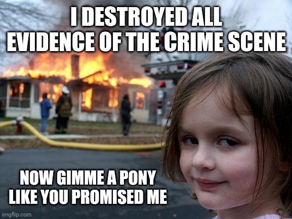 Disaster Girl Meme | I DESTROYED ALL EVIDENCE OF THE CRIME SCENE; NOW GIMME A PONY LIKE YOU PROMISED ME | image tagged in memes,disaster girl | made w/ Imgflip meme maker