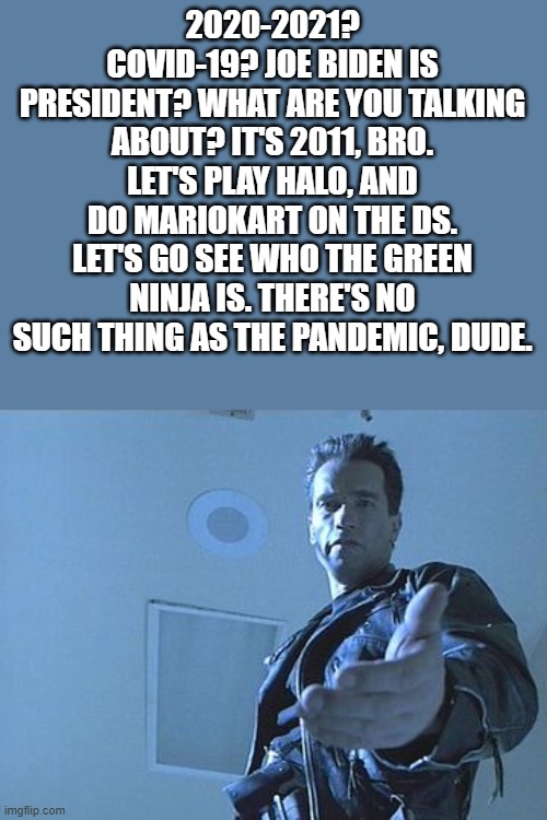 I wish... | 2020-2021? COVID-19? JOE BIDEN IS PRESIDENT? WHAT ARE YOU TALKING ABOUT? IT'S 2011, BRO. LET'S PLAY HALO, AND DO MARIOKART ON THE DS. LET'S GO SEE WHO THE GREEN NINJA IS. THERE'S NO SUCH THING AS THE PANDEMIC, DUDE. | image tagged in come with me,the good old days | made w/ Imgflip meme maker