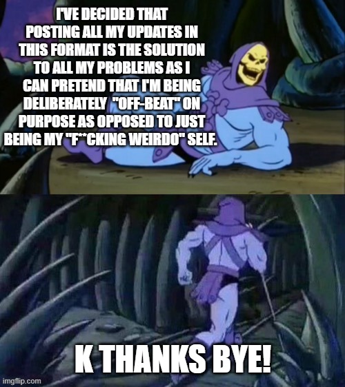 All my updates are now skeletor memes | I'VE DECIDED THAT POSTING ALL MY UPDATES IN THIS FORMAT IS THE SOLUTION TO ALL MY PROBLEMS AS I CAN PRETEND THAT I'M BEING DELIBERATELY  "OFF-BEAT" ON PURPOSE AS OPPOSED TO JUST BEING MY "F**CKING WEIRDO" SELF. K THANKS BYE! | image tagged in skeletor disturbing facts | made w/ Imgflip meme maker