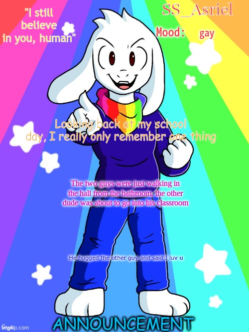 SS_Asriel Finished Temp (added mood) | gay; Looking back at my school day, I really only remember one thing; The two guys were just walking in the hall from the bathroom, the other dude was about to go into his classroom; He hugged the other guy and said I luv u | image tagged in ss_asriel finished temp added mood | made w/ Imgflip meme maker