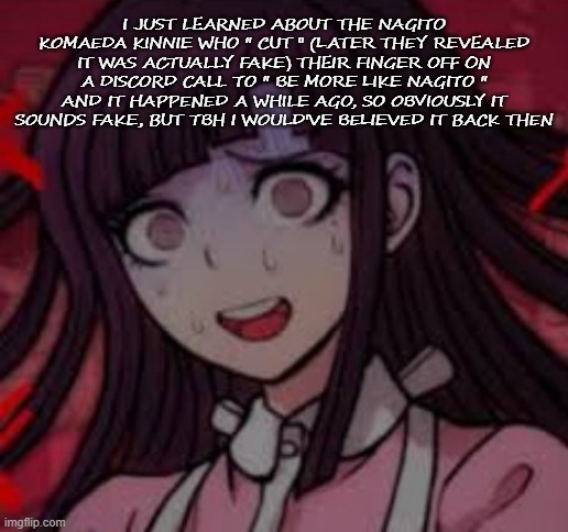 Mikan you what mate | I JUST LEARNED ABOUT THE NAGITO KOMAEDA KINNIE WHO " CUT " (LATER THEY REVEALED IT WAS ACTUALLY FAKE) THEIR FINGER OFF ON A DISCORD CALL TO " BE MORE LIKE NAGITO " AND IT HAPPENED A WHILE AGO, SO OBVIOUSLY IT SOUNDS FAKE, BUT TBH I WOULD'VE BELIEVED IT BACK THEN | image tagged in mikan you what mate | made w/ Imgflip meme maker