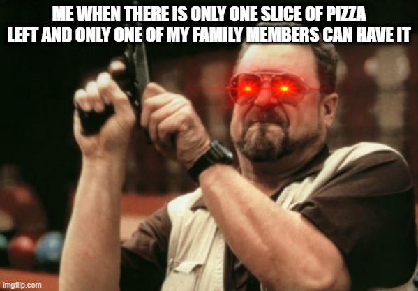 Tasty pizza | ME WHEN THERE IS ONLY ONE SLICE OF PIZZA LEFT AND ONLY ONE OF MY FAMILY MEMBERS CAN HAVE IT | image tagged in memes,am i the only one around here | made w/ Imgflip meme maker