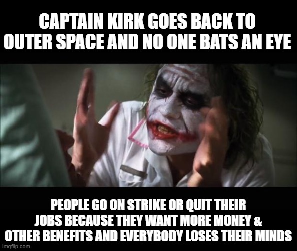 in the news | CAPTAIN KIRK GOES BACK TO OUTER SPACE AND NO ONE BATS AN EYE; PEOPLE GO ON STRIKE OR QUIT THEIR JOBS BECAUSE THEY WANT MORE MONEY & OTHER BENEFITS AND EVERYBODY LOSES THEIR MINDS | image tagged in memes,and everybody loses their minds,current events | made w/ Imgflip meme maker