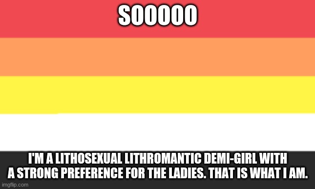 ladies are just hot- | SOOOOO; I'M A LITHOSEXUAL LITHROMANTIC DEMI-GIRL WITH A STRONG PREFERENCE FOR THE LADIES. THAT IS WHAT I AM. | image tagged in lithosexual flag announcement template | made w/ Imgflip meme maker