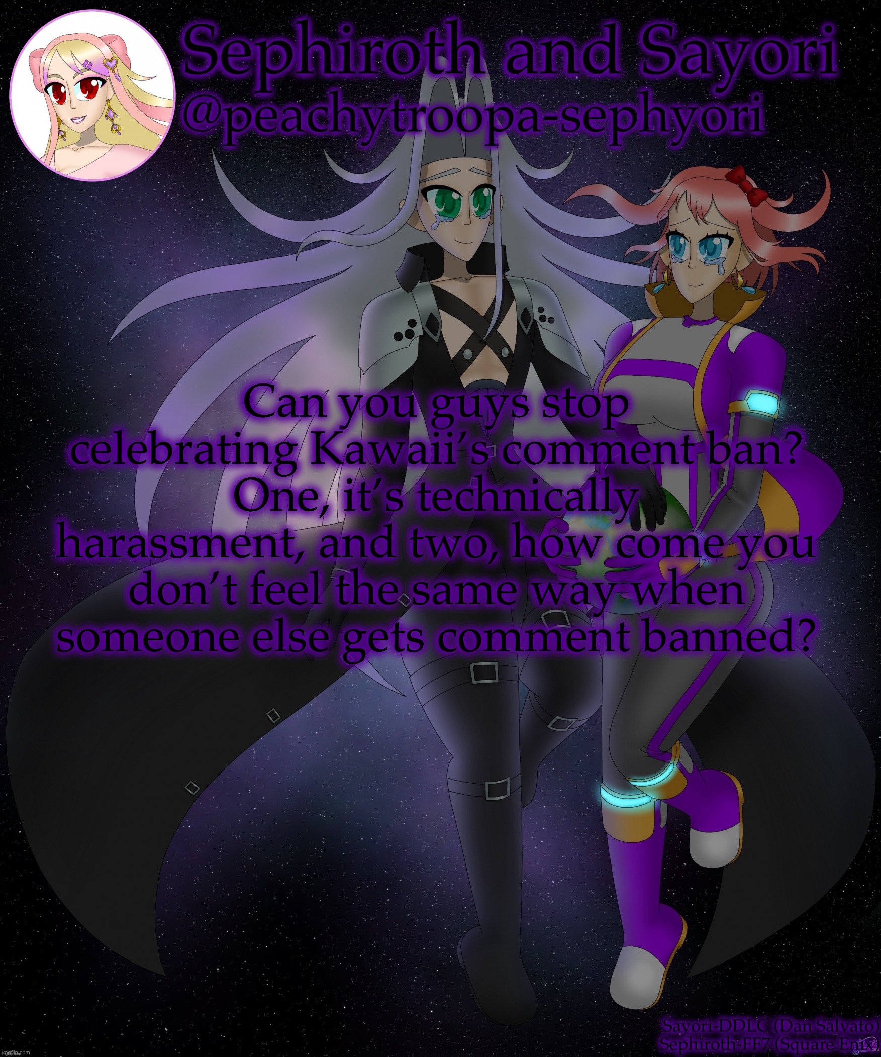 Sayori and Sephiroth | Can you guys stop celebrating Kawaii’s comment ban? One, it’s technically harassment, and two, how come you don’t feel the same way when someone else gets comment banned? | image tagged in sayori and sephiroth | made w/ Imgflip meme maker