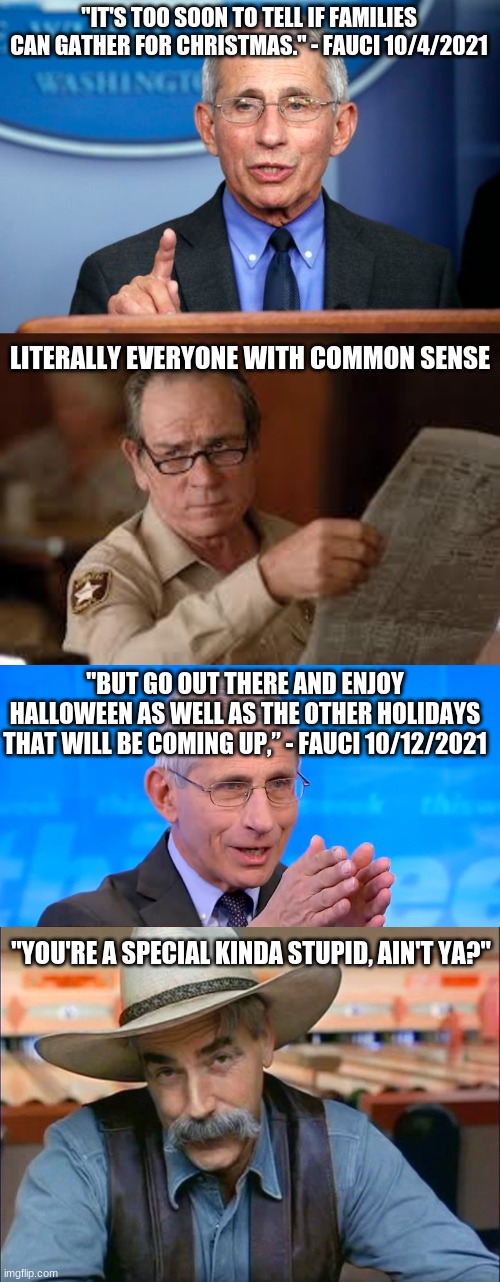 The highest paid federal employee in the country says... | "IT'S TOO SOON TO TELL IF FAMILIES CAN GATHER FOR CHRISTMAS." - FAUCI 10/4/2021; LITERALLY EVERYONE WITH COMMON SENSE; "BUT GO OUT THERE AND ENJOY HALLOWEEN AS WELL AS THE OTHER HOLIDAYS THAT WILL BE COMING UP,” - FAUCI 10/12/2021; "YOU'RE A SPECIAL KINDA STUPID, AIN'T YA?" | image tagged in dr fauci,no country for old men tommy lee jones,dr fauci 2020,sam elliott special kind of stupid | made w/ Imgflip meme maker