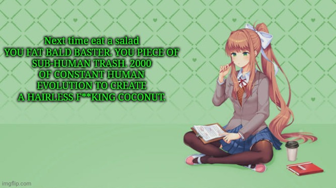 Next time eat a salad

YOU FAT BALD BASTER. YOU PIECE OF SUB-HUMAN TRASH. 2000 OF CONSTANT HUMAN EVOLUTION TO CREATE A HAIRLESS F**KING COCONUT. | image tagged in monika | made w/ Imgflip meme maker