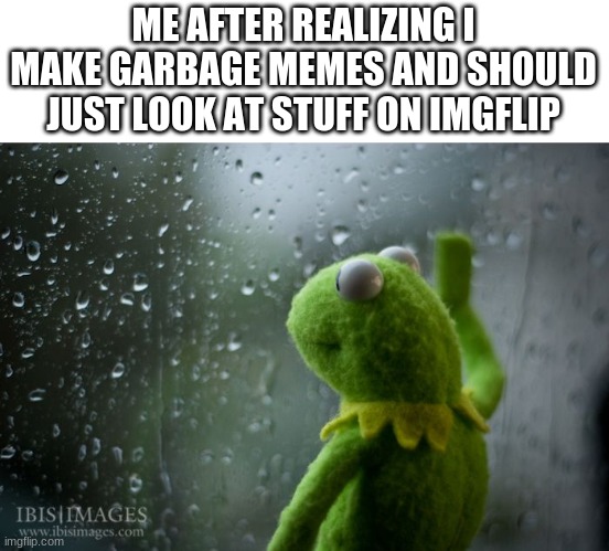 I know that I make bad memes... so I might stop posting altogether, if that makes you guys happy. | ME AFTER REALIZING I MAKE GARBAGE MEMES AND SHOULD JUST LOOK AT STUFF ON IMGFLIP | image tagged in kermit window | made w/ Imgflip meme maker