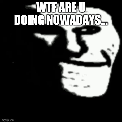 dark trollface | WTF ARE U DOING NOWADAYS... | image tagged in dark trollface | made w/ Imgflip meme maker