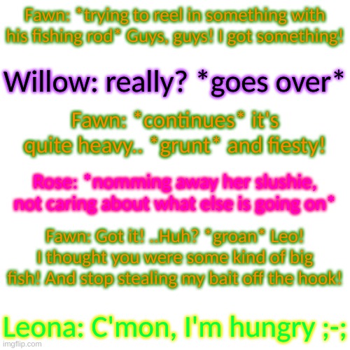 ;-; | Fawn: *trying to reel in something with his fishing rod* Guys, guys! I got something! Willow: really? *goes over*; Fawn: *continues* it's quite heavy.. *grunt* and fiesty! Rose: *nomming away her slushie, not caring about what else is going on*; Fawn: Got it! ..Huh? *groan* Leo! I thought you were some kind of big fish! And stop stealing my bait off the hook! Leona: C'mon, I'm hungry ;-; | image tagged in blank transparent square | made w/ Imgflip meme maker