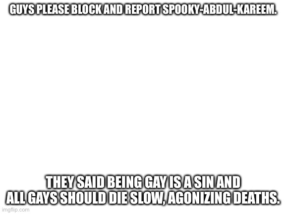 Please block and report | GUYS PLEASE BLOCK AND REPORT SPOOKY-ABDUL-KAREEM. THEY SAID BEING GAY IS A SIN AND ALL GAYS SHOULD DIE SLOW, AGONIZING DEATHS. | image tagged in blank white template,report,block | made w/ Imgflip meme maker