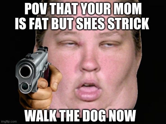 Ugly | POV THAT YOUR MOM IS FAT BUT SHES STRICK; WALK THE DOG NOW | image tagged in lol so funny | made w/ Imgflip meme maker