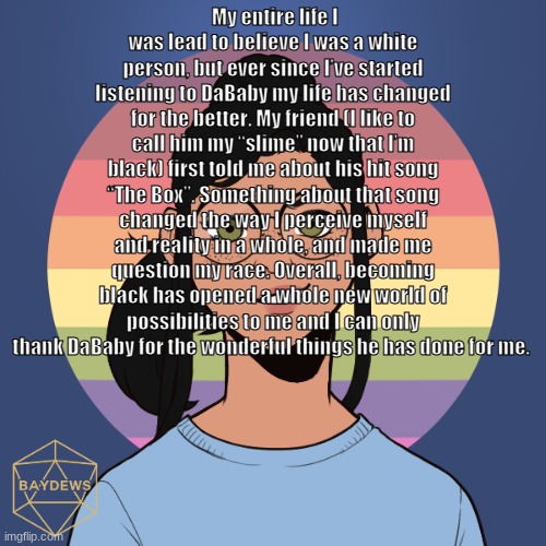 My entire life I was lead to believe I was a white person, but ever since I’ve started listening to DaBaby my life has changed f | My entire life I was lead to believe I was a white person, but ever since I’ve started listening to DaBaby my life has changed for the better. My friend (I like to call him my “slime” now that I’m black) first told me about his hit song “The Box”. Something about that song changed the way I perceive myself and reality in a whole, and made me question my race. Overall, becoming black has opened a whole new world of possibilities to me and I can only thank DaBaby for the wonderful things he has done for me. | image tagged in r a d i o | made w/ Imgflip meme maker