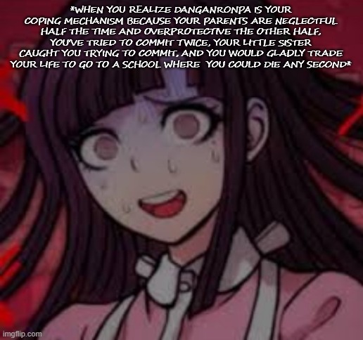 .-. | *WHEN YOU REALIZE DANGANRONPA IS YOUR COPING MECHANISM BECAUSE YOUR PARENTS ARE NEGLECTFUL HALF THE TIME AND OVERPROTECTIVE THE OTHER HALF, YOU'VE TRIED TO COMMIT TWICE, YOUR LITTLE SISTER CAUGHT YOU TRYING TO COMMIT, AND YOU WOULD GLADLY TRADE YOUR LIFE TO GO TO A SCHOOL WHERE  YOU COULD DIE ANY SECOND* | image tagged in mikan you what mate | made w/ Imgflip meme maker