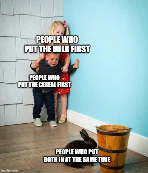 A |  PEOPLE WHO PUT THE MILK FIRST; PEOPLE WHO PUT THE CEREAL FIRST; PEOPLE WHO PUT BOTH IN AT THE SAME TIME | image tagged in children scared of rabbit,dank memes,funni,aaaaaaaa,what's sugma | made w/ Imgflip meme maker