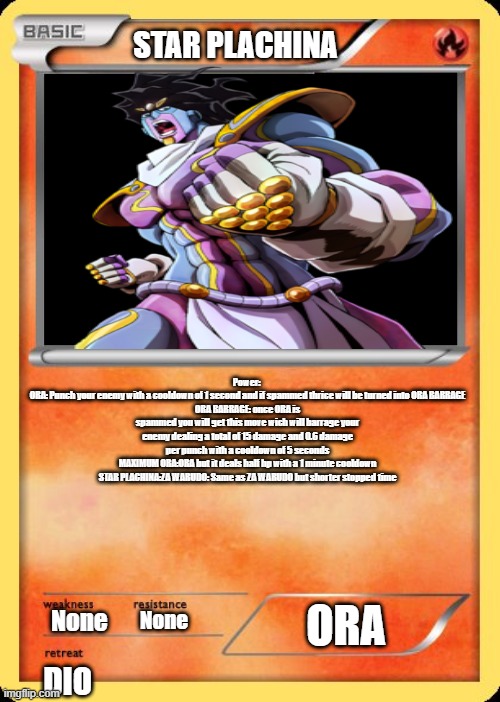 Star platinum | STAR PLACHINA; Power: 
ORA: Punch your enemy with a cooldown of 1 second and if spammed thrice will be turned into ORA BARRAGE
ORA BARRAGE: once ORA is spammed you will get this move wich will barrage your enemy dealing a total of 15 damage and 0.6 damage per punch with a cooldown of 5 seconds
MAXIMUM ORA:ORA but it deals half hp with a 1 minute cooldown
STAR PLACHINA:ZA WARUDO: Same as ZA WARUDO but shorter stopped time; ORA; None; None; DIO | image tagged in blank pokemon card | made w/ Imgflip meme maker