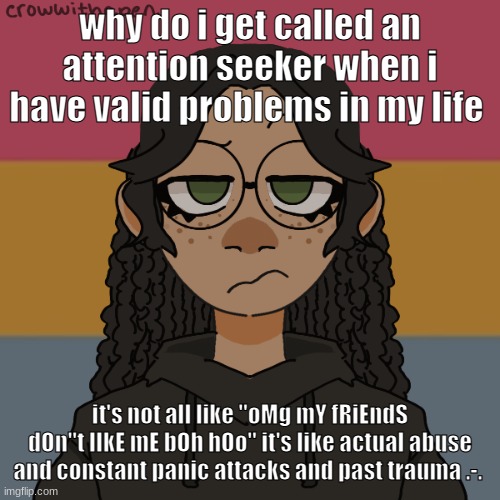 .-. | why do i get called an attention seeker when i have valid problems in my life; it's not all like "oMg mY fRiEndS dOn"t lIkE mE bOh hOo" it's like actual abuse and constant panic attacks and past trauma .-. | image tagged in -,damn snowflakes calm down /j | made w/ Imgflip meme maker