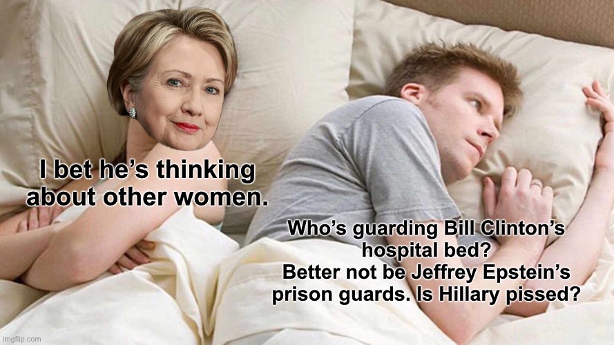 Bill Clinton should surround himself with nurses for his own safety from Hillary | I bet he’s thinking about other women. Who’s guarding Bill Clinton’s
hospital bed?
Better not be Jeffrey Epstein’s
prison guards. Is Hillary pissed? | image tagged in memes,i bet he's thinking about other women,bill clinton,hillary clinton,jeffrey epstein,suicide | made w/ Imgflip meme maker