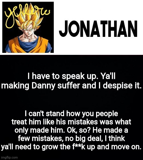 I have to speak up. Ya'll making Danny suffer and I despise it. I can't stand how you people treat him like his mistakes was what only made him. Ok, so? He made a few mistakes, no big deal, I think ya'll need to grow the f**k up and move on. | image tagged in jonathan's yellow template | made w/ Imgflip meme maker
