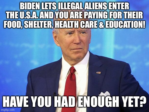 Biden Breaks OUR LAWS & Lets Illegal Aliens In - WE Are Paying For It! | BIDEN LETS ILLEGAL ALIENS ENTER THE U.S.A. AND YOU ARE PAYING FOR THEIR FOOD, SHELTER, HEALTH CARE & EDUCATION! HAVE YOU HAD ENOUGH YET? | image tagged in biden letting illegal aliens into united states,political meme | made w/ Imgflip meme maker