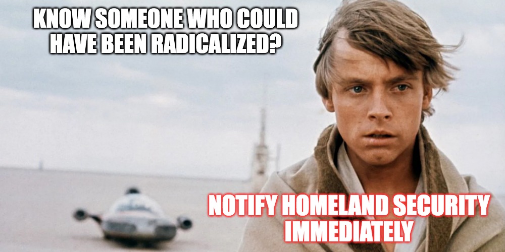 The Death of his Aunt and Uncle push Luke over the edge... | KNOW SOMEONE WHO COULD
HAVE BEEN RADICALIZED? NOTIFY HOMELAND SECURITY
IMMEDIATELY | image tagged in luke skywalker,star wars,rebel,discontent | made w/ Imgflip meme maker