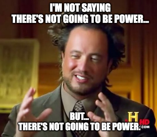 I'm not saying there's not going to be power... | I'M NOT SAYING
THERE'S NOT GOING TO BE POWER... BUT...
THERE'S NOT GOING TO BE POWER. | image tagged in memes,ancient aliens,power,not saying | made w/ Imgflip meme maker