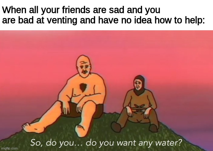 : - : | When all your friends are sad and you are bad at venting and have no idea how to help: | image tagged in so do you do you want any water | made w/ Imgflip meme maker