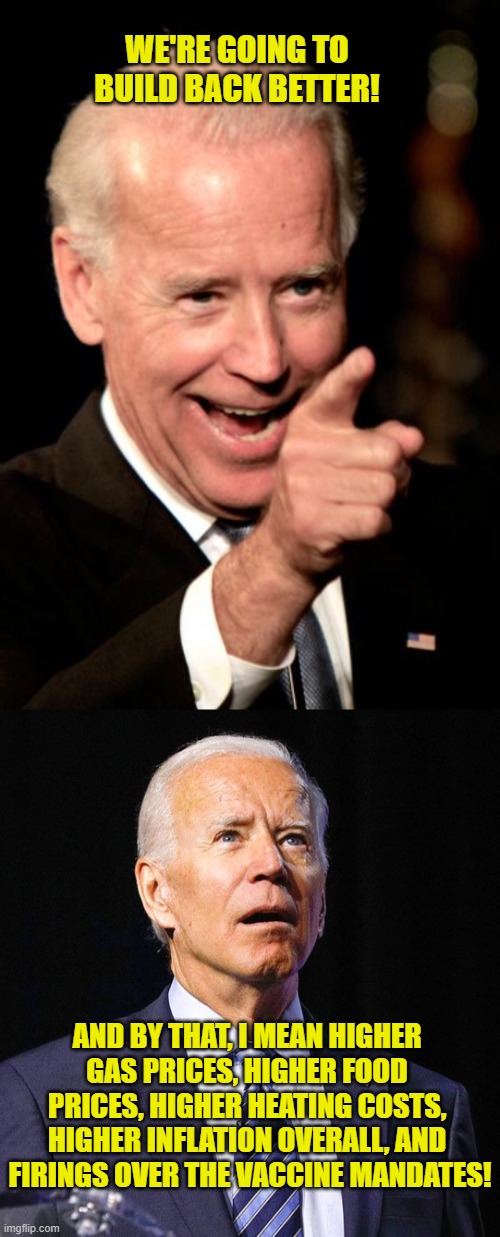 Build Back Better My Ass! | WE'RE GOING TO BUILD BACK BETTER! AND BY THAT, I MEAN HIGHER 
GAS PRICES, HIGHER FOOD 
PRICES, HIGHER HEATING COSTS, 
HIGHER INFLATION OVERALL, AND 
FIRINGS OVER THE VACCINE MANDATES! | image tagged in memes,joe biden,build back better,covid-19,inflation,vaccine | made w/ Imgflip meme maker
